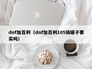 dnf加百利（dnf加百利105级罐子要买吗）