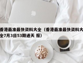 香港最准最快资料大全（香港最准最快资料大全7月3日53期通天 报）