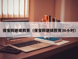 保宝网继续教育（保宝网继续教育36小时）