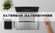 怎么下载穿越火线（怎么下载穿越火线电脑版）