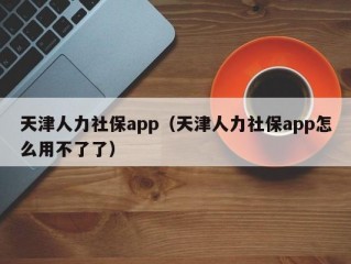 天津人力社保app（天津人力社保app怎么用不了了）