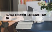 dnf暗帝用什么武器（dnf暗帝拿什么武器）