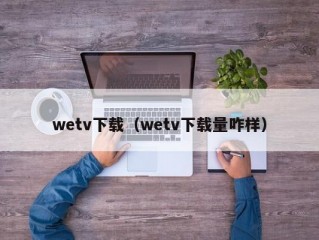 wetv下载（wetv下载量咋样）