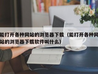 能打开各种网站的浏览器下载（能打开各种网站的浏览器下载软件叫什么）