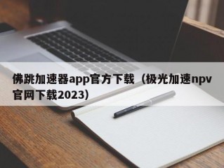 佛跳加速器app官方下载（极光加速npv官网下载2023）