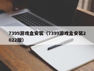 7399游戏盒安装（7399游戏盒安装2022版）