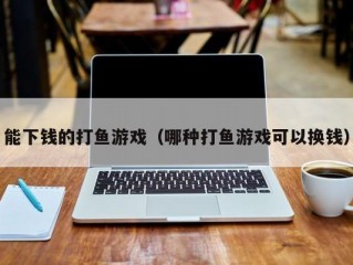 能下钱的打鱼游戏（哪种打鱼游戏可以换钱）