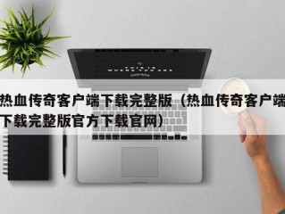 热血传奇客户端下载完整版（热血传奇客户端下载完整版官方下载官网）