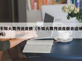 不知火舞传说皮肤（不知火舞传说皮肤会返场吗）