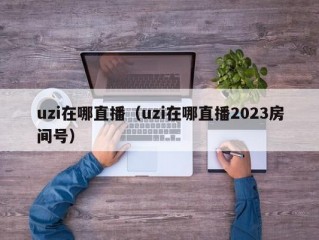 uzi在哪直播（uzi在哪直播2023房间号）