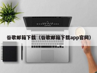 谷歌邮箱下载（谷歌邮箱下载app官网）