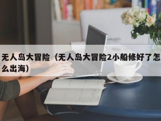 无人岛大冒险（无人岛大冒险2小船修好了怎么出海）