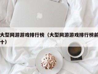 大型网游游戏排行榜（大型网游游戏排行榜前十）