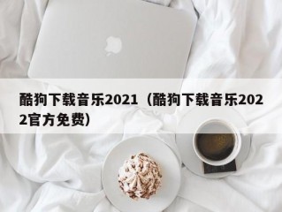 酷狗下载音乐2021（酷狗下载音乐2022官方免费）