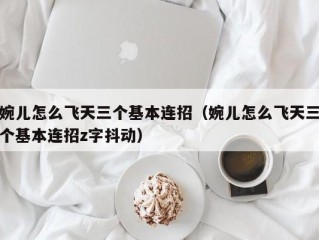 婉儿怎么飞天三个基本连招（婉儿怎么飞天三个基本连招z字抖动）