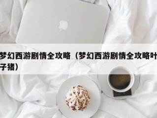 梦幻西游剧情全攻略（梦幻西游剧情全攻略叶子猪）