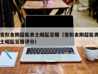 变形金刚超能勇士崛起豆瓣（变形金刚超能勇士崛起豆瓣评分）