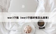 war3下载（war3下载好慢怎么回事）