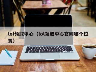 lol领取中心（lol领取中心官网哪个位置）