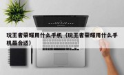 玩王者荣耀用什么手机（玩王者荣耀用什么手机最合适）