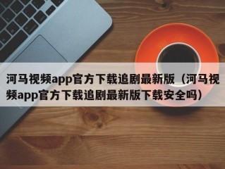 河马视频app官方下载追剧最新版（河马视频app官方下载追剧最新版下载安全吗）