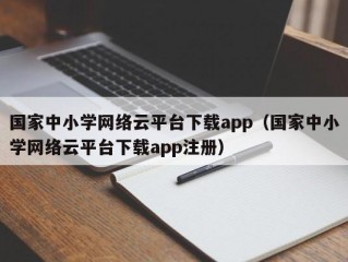 国家中小学网络云平台下载app（国家中小学网络云平台下载app注册）