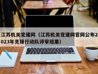 江苏机关党建网（江苏机关党建网官网公布2023年先锋行动队评审结果）