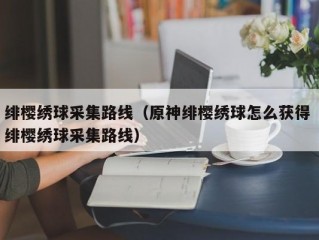 绯樱绣球采集路线（原神绯樱绣球怎么获得 绯樱绣球采集路线）