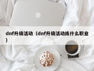 dnf升级活动（dnf升级活动练什么职业）