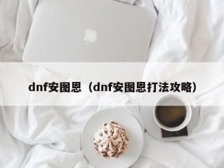 dnf安图恩（dnf安图恩打法攻略）