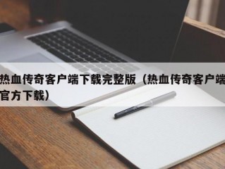 热血传奇客户端下载完整版（热血传奇客户端官方下载）