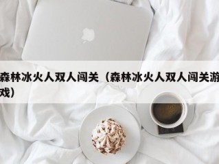 森林冰火人双人闯关（森林冰火人双人闯关游戏）