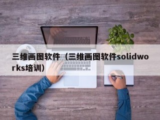 三维画图软件（三维画图软件solidworks培训）