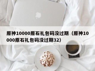 原神10000原石礼包码没过期（原神10000原石礼包码没过期32）