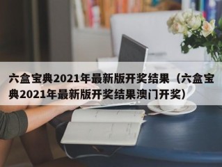 六盒宝典2021年最新版开奖结果（六盒宝典2021年最新版开奖结果澳门开奖）