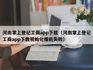 河南掌上登记工商app下载（河南掌上登记工商app下载初始化相机失败）