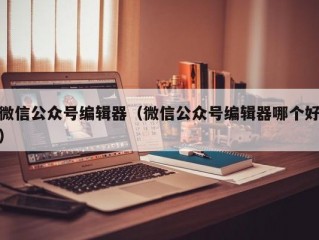 微信公众号编辑器（微信公众号编辑器哪个好）