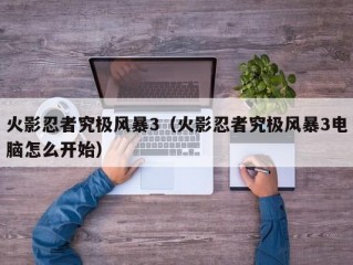 火影忍者究极风暴3（火影忍者究极风暴3电脑怎么开始）