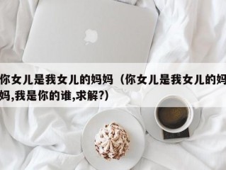 你女儿是我女儿的妈妈（你女儿是我女儿的妈妈,我是你的谁,求解?）