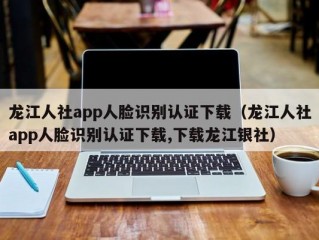 龙江人社app人脸识别认证下载（龙江人社app人脸识别认证下载,下载龙江银社）