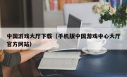 中国游戏大厅下载（手机版中国游戏中心大厅官方网站）