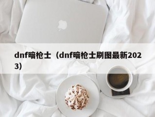 dnf暗枪士（dnf暗枪士刷图最新2023）