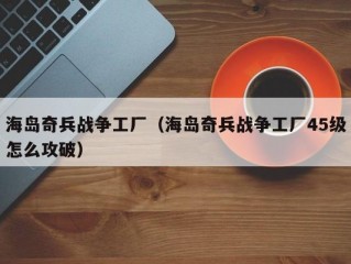 海岛奇兵战争工厂（海岛奇兵战争工厂45级怎么攻破）