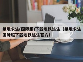 绝地求生(国际服)下载地铁逃生（绝地求生国际服下载地铁逃生官方）