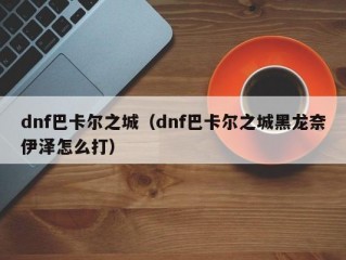 dnf巴卡尔之城（dnf巴卡尔之城黑龙奈伊泽怎么打）